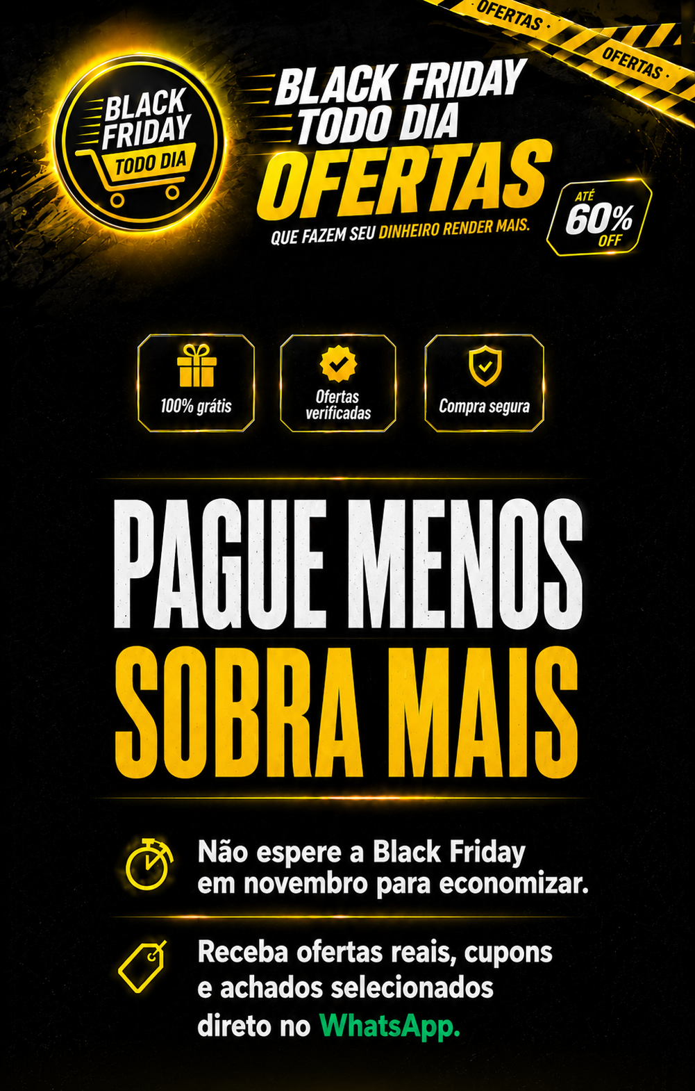 Black Friday Todo Dia Ofertas. 100% grátis, ofertas verificadas, compra segura. Pague menos, sobra mais. Não espere a Black Friday em novembro para economizar. Receba ofertas reais, cupons e achados selecionados direto no WhatsApp.